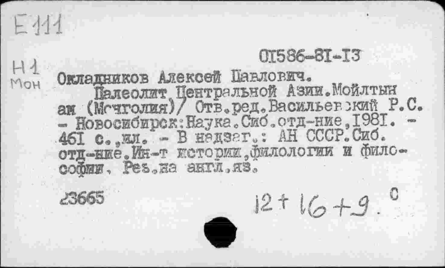 ﻿Ё1И
ні
Ион
0I586-8I-I3
Окладников Алексей Павлович.
Палеолит Центральной Азии.Мойлтыи аи (Монголия)/ Отв,род, Васильев зкий P. С. - Новосибирск:НаукавСиб.отд-ние,1981. -461 с»9ил* - В надзаг»: АН СССР.Сиб. отд-ние.йн-т истории9филологии и фило-
23665
с